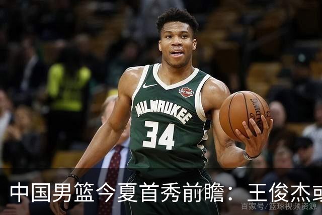 中国男篮今夏首秀前瞻：王俊杰或领衔超新星亮相 徐昕有望首进国家队