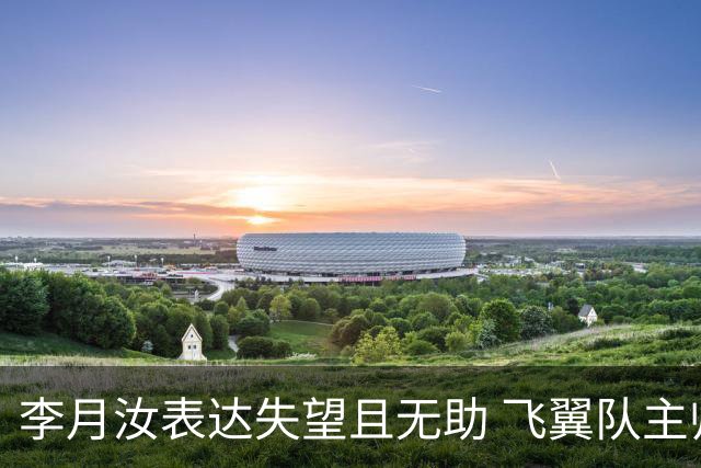李月汝表达失望且无助 飞翼队主帅：她确实非常艰难