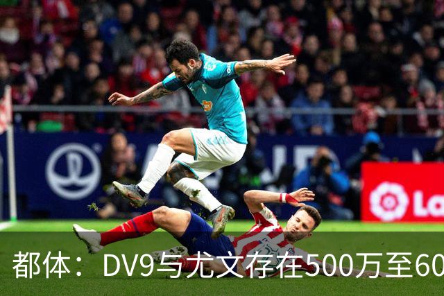 都体：DV9与尤文存在500万至600万欧分歧，可能影响球员重返球队