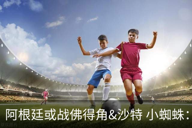 阿根廷或战佛得角&沙特 小蜘蛛：不怕西班牙但避开最好